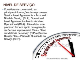 NÍVEL DE SERVIÇO
● Considera-se como sendo as
principais informações deste processo:
Service Level Agreements – Acordo do
Nível de Serviço (SLA), Operational
Level Agreement – Acordo do Nível
Operacional (OLA).  Além disto, este
processo fornece apoio para geração
do Service Improvement Plan – Plano
de Melhoria de serviço (SIP) e Service
Quality Plan – Plano de Qualidade do
Serviço (SQP).
 