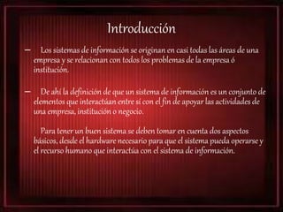 Introducción
– Los sistemas de información se originan en casi todas las áreas de una
empresa y se relacionan con todos los problemas de la empresa ó
institución.
– De ahí la definición de que un sistema de información es un conjunto de
elementos que interactúan entre sí con el fin de apoyar las actividades de
una empresa, institución o negocio.
Para tener un buen sistema se deben tomar en cuenta dos aspectos
básicos, desde el hardware necesario para que el sistema pueda operarse y
el recurso humano que interactúa con el sistema de información.
 