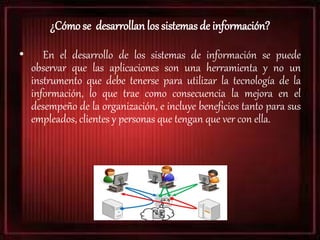 ¿Cómo se desarrollan los sistemas de información?
• En el desarrollo de los sistemas de información se puede
observar que las aplicaciones son una herramienta y no un
instrumento que debe tenerse para utilizar la tecnología de la
información, lo que trae como consecuencia la mejora en el
desempeño de la organización, e incluye beneficios tanto para sus
empleados, clientes y personas que tengan que ver con ella.
 