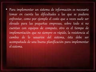 • Para implementar un sistema de información es necesario
tomar en cuenta las dificultades a las que se pudiera
enfrentar, como por ejemplo el costo que a veces suele ser
elevado para las pequeñas empresas, sobre todo si no
cuentan con equipos de computo, otro es el tiempo de
implementación que no siempre es rápido, la resistencia al
cambio de lo usuarios del sistema, ésta debe ser
acompañada de una buena planificación para implementar
el sistema.
 