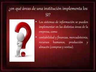 ¿en qué áreas de una institución implementa los
SI?
• Los sistemas de información se pueden
implementar en las distintas áreas de la
empresa, como
• contabilidad y finanzas, mercadotecnia,
recursos humanos, producción y
almacén (compras y ventas).
 
