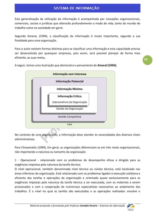 Esta generalização da utilização da informação é acompanhada por inovações organizacionais,
comerciais, sociais e jurídicas que alterarão profundamente o modo de vida, tanto do mundo do
trabalho como na sociedade em geral.

Segundo Amaral, (1994), a classificação da informação é muito importante, segundo a sua
finalidade para uma organização.

Para o autor existem formas distintas para se classificar uma informação e esta capacidade precisa
ser desenvolvida por quaisquer empresas, pois assim, será possível planejar de forma mais
eficiente, as suas metas.
                                                                                                     10
A seguir, temos uma ilustração que demonstra o pensamento de Amaral (1994):

                               Informação sem Interesse

                                  Informação Potencial

                                   Informação Mínima

                                    Informação Crítica
                               Sobrevivência da Organização

                                  Gestão da Organização

                                    Gestão Competitiva

                                            Lixo


No contexto de uma organização, a informação deve atender às necessidades dos diversos níveis
administrativos.

Para Chiavenatto (1999), Em geral, as organizações diferenciam-se em três níveis organizacionais,
não importando a natureza ou tamanho da organização:

1 - Operacional - relacionado com os problemas de desempenho eficaz e dirigido para as
exigências impostas pela natureza da tarefa técnica;
O nível operacional, também denominado nível técnico ou núcleo técnico, está localizado nas
áreas inferiores da organização. Está relacionado com os problemas ligados à execução cotidiana e
eficiente das tarefas e operações da organização e orientado quase exclusivamente para as
exigências impostas pela natureza da tarefa técnica a ser executada, com os materiais a serem
processados e com a cooperação de numerosos especialistas necessários ao andamento dos
trabalhos. É o nível no qual as tarefas são executadas e as operações realizadas: envolve o



           Material produzido e formatado pelo Professor Zenóbio Pereira – Sistemas de Informação
 