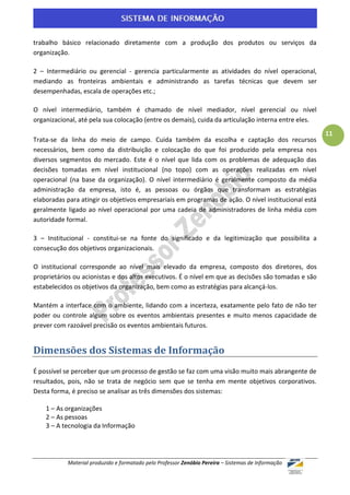 trabalho básico relacionado diretamente com a produção dos produtos ou serviços da
organização.

2 – Intermediário ou gerencial - gerencia particularmente as atividades do nível operacional,
mediando as fronteiras ambientais e administrando as tarefas técnicas que devem ser
desempenhadas, escala de operações etc.;

O nível intermediário, também é chamado de nível mediador, nível gerencial ou nível
organizacional, até pela sua colocação (entre os demais), cuida da articulação interna entre eles.
                                                                                                     11
Trata-se da linha do meio de campo. Cuida também da escolha e captação dos recursos
necessários, bem como da distribuição e colocação do que foi produzido pela empresa nos
diversos segmentos do mercado. Este é o nível que lida com os problemas de adequação das
decisões tomadas em nível institucional (no topo) com as operações realizadas em nível
operacional (na base da organização). O nível intermediário é geralmente composto da média
administração da empresa, isto é, as pessoas ou órgãos que transformam as estratégias
elaboradas para atingir os objetivos empresariais em programas de ação. O nível institucional está
geralmente ligado ao nível operacional por uma cadeia de administradores de linha média com
autoridade formal.

3 – Institucional - constitui-se na fonte do significado e da legitimização que possibilita a
consecução dos objetivos organizacionais.

O institucional corresponde ao nível mais elevado da empresa, composto dos diretores, dos
proprietários ou acionistas e dos altos executivos. É o nível em que as decisões são tomadas e são
estabelecidos os objetivos da organização, bem como as estratégias para alcançá-los.

Mantém a interface com o ambiente, lidando com a incerteza, exatamente pelo fato de não ter
poder ou controle algum sobre os eventos ambientais presentes e muito menos capacidade de
prever com razoável precisão os eventos ambientais futuros.


Dimensões dos Sistemas de Informação
É possível se perceber que um processo de gestão se faz com uma visão muito mais abrangente de
resultados, pois, não se trata de negócio sem que se tenha em mente objetivos corporativos.
Desta forma, é preciso se analisar as três dimensões dos sistemas:

    1 – As organizações
    2 – As pessoas
    3 – A tecnologia da Informação




           Material produzido e formatado pelo Professor Zenóbio Pereira – Sistemas de Informação
 