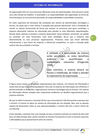 As organizações têm em suas estruturas diferentes níveis de especializações. Esta estrutura revela
uma clara divisão do trabalho. A autoridade e as responsabilidades são organizadas na forma de
uma hierarquia, ou uma estrutura piramidal, de responsabilidades e autoridades crescentes.

Os níveis superiores da hierarquia são compostos por setores da administração, estratégico e
técnico. Ao passo que o nível inferior é ocupado pelo pessoal operacional. Com a finalidade de
manter os setores funcionando de forma que possam se comunicar para gerar resultados, a
empresa desenvolve sistemas de informação para atender as mais diferentes especializações.
Através deste sistemas é possível a empresa desenvolver novos produtos, preencher um pedido
ou contratar um novo funcionário. Com estas atividades, diz-se que a empresa está                    12
desenvolvendo os seus processos organizacionais. Processos estes que foram definidos
anteriormente e que fazem da empresa o diferencial competitivo, no qual o mercado pode
usufruir dos seus produtos e serviços.



                                                  A utilidade e a necessidade do sistema
                                                  serão percebidas, se estes benefícios
                                                  puderem      ser    quantificados    e
                                                  considerados relevantes (Fitzgerald,
                                                  1998).
                                                  Caso contrário, o sistema deverá ser
                                                  revisto e modificado, de modo a atender
                                                  às expectativas da organização.


A figura acima mostra as dimensões organizacionais dos sistemas. Um Sistema de Informação é
muito mais do que o uso de computadores. Para usar os sistemas de informação com eficiência, é
preciso entender as dimensões: organizacional, humana e tecnológica que os formam. Um sistema
de informação oferece soluções para importantes problemas ou desafios organizacionais que a
empresa enfrenta.

No que se refere às pessoas, é possível afirmar que uma empresa é tão boa quanto as pessoas que
a formam. O mesmo se aplica ao sistema de informação por ela utilizado. Mas, sem as pessoas
capazes de desenvolver todas as suas operacionalidades, o sistema não tem a menor chance de
ser eficiente.

Como exemplo, é possível citar uma situação em que a empresa contrata um sistema de alto nível
para um determinado setor, porém mantém os mesmos funcionários (e com os mesmos costumes
e dificuldades) que já apresentavam antes do sistema.




           Material produzido e formatado pelo Professor Zenóbio Pereira – Sistemas de Informação
 