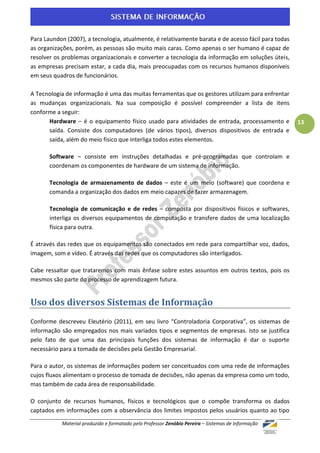 Para Laundon (2007), a tecnologia, atualmente, é relativamente barata e de acesso fácil para todas
as organizações, porém, as pessoas são muito mais caras. Como apenas o ser humano é capaz de
resolver os problemas organizacionais e converter a tecnologia da informação em soluções úteis,
as empresas precisam estar, a cada dia, mais preocupadas com os recursos humanos disponíveis
em seus quadros de funcionários.

A Tecnologia de informação é uma das muitas ferramentas que os gestores utilizam para enfrentar
as mudanças organizacionais. Na sua composição é possível compreender a lista de itens
conforme a seguir:
      Hardware – é o equipamento físico usado para atividades de entrada, processamento e            13
      saída. Consiste dos computadores (de vários tipos), diversos dispositivos de entrada e
      saída, além do meio físico que interliga todos estes elementos.

       Software – consiste em instruções detalhadas e pré-programadas que controlam e
       coordenam os componentes de hardware de um sistema de informação.

       Tecnologia de armazenamento de dados – este é um meio (software) que coordena e
       comanda a organização dos dados em meio capazes de fazer armazenagem.

       Tecnologia de comunicação e de redes – composta por dispositivos físicos e softwares,
       interliga os diversos equipamentos de computação e transfere dados de uma localização
       física para outra.

É através das redes que os equipamentos são conectados em rede para compartilhar voz, dados,
imagem, som e vídeo. É através das redes que os computadores são interligados.

Cabe ressaltar que trataremos com mais ênfase sobre estes assuntos em outros textos, pois os
mesmos são parte do processo de aprendizagem futura.


Uso dos diversos Sistemas de Informação
Conforme descreveu Eleutério (2011), em seu livro “Controladoria Corporativa”, os sistemas de
informação são empregados nos mais variados tipos e segmentos de empresas. Isto se justifica
pelo fato de que uma das principais funções dos sistemas de informação é dar o suporte
necessário para a tomada de decisões pela Gestão Empresarial.

Para o autor, os sistemas de informações podem ser conceituados com uma rede de informações
cujos fluxos alimentam o processo de tomada de decisões, não apenas da empresa como um todo,
mas também de cada área de responsabilidade.

O conjunto de recursos humanos, físicos e tecnológicos que o compõe transforma os dados
captados em informações com a observância dos limites impostos pelos usuários quanto ao tipo
           Material produzido e formatado pelo Professor Zenóbio Pereira – Sistemas de Informação
 
