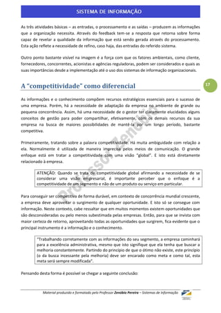 As três atividades básicas – as entradas, o processamento e as saídas – produzem as informações
que a organização necessita. Através do feedback tem-se a resposta que retorna sobre forma
capaz de revelar a qualidade da informação que está sendo gerada através do processamento.
Esta ação reflete a necessidade de refino, caso haja, das entradas do referido sistema.

Outro ponto bastante visível na imagem é a força com que os fatores ambientais, como cliente,
fornecedores, concorrentes, acionistas e agências reguladoras, podem ser considerados e quais as
suas importâncias desde a implementação até o uso dos sistemas de informação organizacionais.


A “competitividade” como diferencial                                                                17


As informações e o conhecimento compõem recursos estratégicos essenciais para o sucesso de
uma empresa. Porém, há a necessidade de adaptação da empresa no ambiente de grande ou
pequena concorrência. Assim, há uma necessidade de o gestor ter claramente elucidados alguns
conceitos de gestão para poder compartilhar, efetivamente, com os demais recursos da sua
empresa na busca de maiores possibilidades de mantê-la por um longo período, bastante
competitiva.

Primeiramente, tratando sobre a palavra competitividade. Há muita ambiguidade com relação a
ela. Normalmente é utilizada de maneira imprecisa pelos meios de comunicação. O grande
enfoque está em tratar a competitividade com uma visão “global”. E isto está diretamente
relacionado à empresa.

        ATENÇÃO: Quando se trata de competitividade global afirmando a necessidade de se
        considerar uma visão empresarial, é importante perceber que o enfoque é a
        competitividade de um segmento e não de um produto ou serviço em particular.

Para conseguir ser competitiva de forma durável, em contexto de concorrência mundial crescente,
a empresa deve aproveitar o surgimento de qualquer oportunidade. E isto só se consegue com
informação. Neste contexto, cabe ressaltar que em muitos momentos existem oportunidades que
são desconsideradas ou pelo menos subestimada pelas empresas. Então, para que se invista com
maior certeza de retorno, aproveitando todas as oportunidades que surgirem, fica evidente que o
principal instrumento é a informação e o conhecimento.

        “Trabalhando corretamente com as informações do seu segmento, a empresa caminhará
        para a excelência administrativa, mesmo que isto signifique que ela tenha que buscar a
        melhoria constantemente. Partindo do princípio de que o ótimo não existe, este princípio
        (o da busca incessante pela melhoria) deve ser encarado como meta e como tal, esta
        meta será sempre modificada”.

Pensando desta forma é possível se chegar a seguinte conclusão:



           Material produzido e formatado pelo Professor Zenóbio Pereira – Sistemas de Informação
 