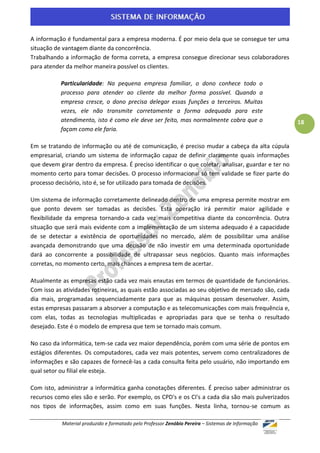A informação é fundamental para a empresa moderna. É por meio dela que se consegue ter uma
situação de vantagem diante da concorrência.
Trabalhando a informação de forma correta, a empresa consegue direcionar seus colaboradores
para atender da melhor maneira possível os clientes.

           Particularidade: Na pequena empresa familiar, o dono conhece todo o
           processo para atender ao cliente da melhor forma possível. Quando a
           empresa cresce, o dono precisa delegar essas funções a terceiros. Muitas
           vezes, ele não transmite corretamente a forma adequada para este
           atendimento, isto é como ele deve ser feito, mas normalmente cobra que o                  18
           façam como ele faria.

Em se tratando de informação ou até de comunicação, é preciso mudar a cabeça da alta cúpula
empresarial, criando um sistema de informação capaz de definir claramente quais informações
que devem girar dentro da empresa. É preciso identificar o que coletar, analisar, guardar e ter no
momento certo para tomar decisões. O processo informacional só tem validade se fizer parte do
processo decisório, isto é, se for utilizado para tomada de decisões.

Um sistema de informação corretamente delineado dentro de uma empresa permite mostrar em
que ponto devem ser tomadas as decisões. Esta operação irá permitir maior agilidade e
flexibilidade da empresa tornando-a cada vez mais competitiva diante da concorrência. Outra
situação que será mais evidente com a implementação de um sistema adequado é a capacidade
de se detectar a existência de oportunidades no mercado, além de possibilitar uma análise
avançada demonstrando que uma decisão de não investir em uma determinada oportunidade
dará ao concorrente a possibilidade de ultrapassar seus negócios. Quanto mais informações
corretas, no momento certo, mais chances a empresa tem de acertar.

Atualmente as empresas estão cada vez mais enxutas em termos de quantidade de funcionários.
Com isso as atividades rotineiras, as quais estão associadas ao seu objetivo de mercado são, cada
dia mais, programadas sequenciadamente para que as máquinas possam desenvolver. Assim,
estas empresas passaram a absorver a computação e as telecomunicações com mais frequência e,
com elas, todas as tecnologias multiplicadas e apropriadas para que se tenha o resultado
desejado. Este é o modelo de empresa que tem se tornado mais comum.

No caso da informática, tem-se cada vez maior dependência, porém com uma série de pontos em
estágios diferentes. Os computadores, cada vez mais potentes, servem como centralizadores de
informações e são capazes de fornecê-las a cada consulta feita pelo usuário, não importando em
qual setor ou filial ele esteja.

Com isto, administrar a informática ganha conotações diferentes. É preciso saber administrar os
recursos como eles são e serão. Por exemplo, os CPD's e os CI's a cada dia são mais pulverizados
nos tipos de informações, assim como em suas funções. Nesta linha, tornou-se comum as

           Material produzido e formatado pelo Professor Zenóbio Pereira – Sistemas de Informação
 