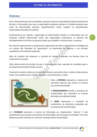 Sistema
Com o desenvolvimento da humanidade, aumentou o grau de necessidade do desenvolvimento de
técnicas e informações para que as organizações pudessem planejar os métodos possíveis para
tratar de determinados assuntos, especificamente. Assim, surgiram os procedimentos
sequenciados chamados de sistemas.

Compreende-se por sistema a agremiação de determinadas funções ou informações que em
conjuntos realizam determinada tarefa. Nas organizações empresariais os sistemas são                 2
interdependentes e formam um grupo de ações que compõem o sistema maior, a empresa.

No contexto organizacional os profissionais responsáveis por fazer o planejamento estratégico de
um sistema são chamados de “generalistas” ou desenhistas de sistemas e sua principal
competência é de sintetizar problemas.

Além do contexto das empresas, o conceito de sistema é aplicado nas diversas áreas de
conhecimento humano.

Todo sistema parte do princípio de que é necessário que haja a geração de resultados após o
processamento de determinados insumos

É possível se associar sistema ao conceito de processos, pois assim como o sistema, todo processo
requer uma sequência que compõe a entrada, o processamento e a saída.

                                                         Onde a ENTRADA representa o conjunto de
                                                         elementos diversos que entram no sistema
                                                         para serem processados

                                                         O PROCESSAMENTO envolve o processos de
                                                         transformação que convertem os insumos
                                                         (entrada) em produto(s) (saída)

                                                         A SAÍDA Representa o resultado da
                                                         transferência de elementos produzidos por
                                                         um processo de transformação.

Já o FEEDBACK representa o retorno de informação ou, simplesmente, “retorno”. É este
procedimento que consiste no provimento de informação a uma situação em atividade. Tem como
objetivo principal reorientar ou estimular resultados dentro do planejado.




           Material produzido e formatado pelo Professor Zenóbio Pereira – Sistemas de Informação
 