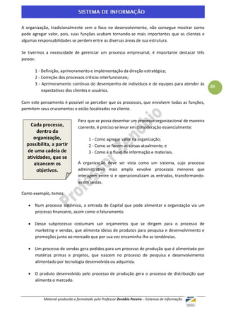 A organização, tradicionalmente sem o foco no desenvolvimento, não consegue mostrar como
pode agregar valor, pois, suas funções acabam tornando-se mais importantes que os clientes e
algumas responsabilidades se perdem entre as diversas áreas de sua estrutura.

Se tivermos a necessidade de gerenciar um processo empresarial, é importante destacar três
passos:

      1 - Definição, aprimoramento e implementação da direção estratégica;
      2 - Correção dos processos críticos interfuncionais;
      3 - Aprimoramento contínuo do desempenho de indivíduos e de equipes para atender às
                                                                                                    20
          expectativas dos clientes e usuários.

Com este pensamento é possível se perceber que os processos, que envolvem todas as funções,
permitem seus cruzamentos e estão focalizados no cliente.

                                Para que se possa desenhar um processo organizacional de maneira
   Cada processo,               coerente, é preciso se levar em consideração essencialmente:
       dentro da
     organização,                     1 - Como agregar valor na organização;
  possibilita, a partir               2 - Como se fazem as coisas atualmente; e
  de uma cadeia de                    3 - Como é o fluxo de informação e materiais.
  atividades, que se
     alcancem os                A organização deve ser vista como um sistema, cujo processo
       objetivos.               administrativo mais amplo envolve processos menores que
                                interagem entre si e operacionalizam as entradas, transformando-
                                as em saídas.

Como exemplo, temos:

    Num processo sistêmico, a entrada de Capital que pode alimentar a organização via um
     processo financeiro, assim como o faturamento.

    Desse subprocesso costumam sair orçamentos que se dirigem para o processo de
     marketing e vendas, que alimenta ideias de produtos para pesquisa e desenvolvimento e
     promoções junto ao mercado que por sua vez encaminha-lhe as tendências.

    Um processo de vendas gera pedidos para um processo de produção que é alimentado por
     matérias primas e projetos, que nascem no processo de pesquisa e desenvolvimento
     alimentado por tecnologia desenvolvida ou adquirida.

    O produto desenvolvido pelo processo de produção gera o processo de distribuição que
     alimenta o mercado.



           Material produzido e formatado pelo Professor Zenóbio Pereira – Sistemas de Informação
 