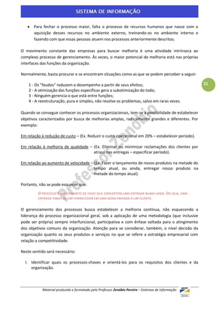  Para fechar o processo maior, falta o processo de recursos humanos que nasce com a
     aquisição desses recursos no ambiente externo, treinando-os no ambiente interno e
     fazendo com que essas pessoas atuem nos processos anteriormente descritos.

O movimento constante das empresas para buscar melhoria é uma atividade intrínseca ao
complexo processo de gerenciamento. Às vezes, o maior potencial de melhoria está nas próprias
interfaces das funções da organização.

Normalmente, basta procurar e se encontram situações como as que se podem perceber a seguir:

    1 - Os "feudos" reduzem o desempenho a partir de seus efeitos;                                  21
    2 - A otimização das funções específicas gera a subotimização do todo;
    3 - Ninguém gerencia o que está entre funções;
    4 - A reestruturação, pura e simples, não resolve os problemas, salvo em raras vezes.

Quando se consegue conhecer os processos organizacionais, tem-se a possibilidade de estabelecer
objetivos caracterizados por busca de melhorias amplas, radicalmente grandes e diferentes. Por
exemplo:

Em relação à redução de custo – (Ex. Reduzir o custo operacional em 20% – estabelecer período).

Em relação à melhoria de qualidade – (Ex. Eliminar ou minimizar reclamações dos clientes por
                                     atraso nas entregas – especificar período).

Em relação ao aumento de velocidade – (Ex. Fazer o lançamento de novos produtos na metade do
                                      tempo atual, ou ainda, entregar nosso produto na
                                      metade do tempo atual).

Portanto, não se pode esquecer que:
         O PROCESSO É UM CONJUNTO DE FASES QUE CONVERTEM UMA ENTRADA NUMA SAÍDA. O U SEJA, UMA
         ENTRADA VINDO DE UM FORNECEDOR EM UMA SAÍDA ENVIADA A UM CLIENTE .


O gerenciamento dos processos busca estabelecer a melhoria contínua, não esquecendo a
liderança do processo organizacional geral, sob a aplicação de uma metodologia (que inclusive
pode ser própria) sempre interfuncional, participativa e com ênfase voltada para o atingimento
dos objetivos comuns da organização. Atenção para se considerar, também, o nível decisão da
organização quanto os seus produtos e serviços no que se refere a estratégia empresarial com
relação a competitividade.

Neste sentido será necessário:

  I. Identificar quais os processos-chaves e orientá-los para os requisitos dos clientes e da
     organização.



           Material produzido e formatado pelo Professor Zenóbio Pereira – Sistemas de Informação
 