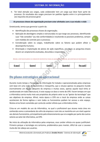 II. Ter total atenção aos cargos, cada colaborador tem um cargo que deve fazer parte do
     processo. Os resultados dos cargos precisam ter padrões ligados entre si e principalmente
     aos requisitos do processo geral.

    Os processos-chaves da organização precisam estar alinhados com a sua missão e visão

Sintetizando, temos que gerenciar a partir da:

       Identificação dos processos-chaves da organização;
       Aplicação de abordagens simples e estruturadas no que tange aos processos, identificando
        suas “não conexões” (ou não conformidades) e resolvendo os possíveis problemas, sempre
                                                                                                          22
        com medidas de controle para o processo;
       Consideração sobre os cargos, trabalhando sobre os fatores que podem afetar o
        desempenho humano;
       Orientação e implantação de planos de ação específicos, nos quais as perguntas-chaves
        devem ser amplamente analisadas, discutidas e respondidas.


    ASSIM, SERÁ NECESSÁRIO SE CONHECER RESPOSTAS PARA AS QUESTÕES A SEGUIR , NO SENTIDO DE RESPONDER:


       O que?             Quem?                   Como?                 Quando?                Por quê?




Do plano estratégico ao operacional
Durante muito tempo a Tecnologia da Informação foi tratada e operacionalizada pelas empresas
com base em uma visão muito estreita e mesquinha, que a situava apenas no pequeno mundo
(normalmente um espaço pequeno da empresa e muitas vezes, apenas aquele local tinha ar
condicionado em toda a estrutura). A este espaço se dava o nome de CPD. Foram tempos em que
a informática servia muito mais aos propósitos do próprio setor ou ao “gestor da tecnologia” que
aos objetivos da empresa. Afinal, nesta época o CPD era o local da empresa onde as coisas
aconteciam de forma sigilosa e nem todos os funcionários podiam ter acesso a este espaço.
Muitos erros foram cometidos por conta do caráter elitista que a informática tinha.

Criou-se um modelo de uso da informática, no qual o profissional que atuava nesta área era
conhecido como o comandante do cofre da empresa e com isto se mantinha em um nível superior
aos demais funcionários, principalmente pelo distanciamento que era exigido por parte dos outros
setores ao setor de informática, ao CPD.

No início da utilização da informática pelas empresas, esse caráter elitista era quase justificável.
Primeiro porque a tecnologia era caríssima, problemática para manter, difícil de usar e causava
muita dor de cabeça aos usuários.

            Material produzido e formatado pelo Professor Zenóbio Pereira – Sistemas de Informação
 