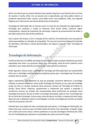 Assim, era natural que os usuários olhassem para aquelas máquinas e seus técnicos com um misto
de respeito e revolta, afinal, era um pessoal caro e especializado, que tanto podia resolver os
problemas operacionais dele, usuário, como podia causar mais problemas. Aliás, essa segunda
hipótese era a mais comum nas mentes destes outros funcionários.

Tecnologia da Informação não se chamava assim no início de sua utilização nas organizações. A
tecnologia que começava a invadir as empresas tinha outros nomes, conforme segue:
computadores, sistemas de tratamento da informação, máquina de processamento de dados; o
pior deles talvez tenha sido cérebro eletrônico.
                                                                                                      23

Com o passar dos tempos, e com a evolução de tais sistemas, foi acontecendo uma conjunção de
várias especialidades na utilização do computador. Por isso essa mesma tecnologia já foi chamada
de telemática, informática e outras denominações, até adquirir a que tem hoje: Tecnologia da
Informação.



Tecnologia da Informação
Conforme descreve Cruz (2003), tecnologia da informação é todo e qualquer dispositivo que tenha
capacidade para tratar e ou processar dados e ou informações, tanto de forma sistêmica como
esporádica, quer esteja aplicada no produto, quer esteja aplicada no processo.

Ainda segundo o mesmo autor, a definição de Tecnologia da Informação deve ser compreendida
tanto para a tecnologia usada no processo produtivo quanto para a tecnologia que faz parte do
produto, bem ou serviço.

Alguns especialistas, principalmente da área de produção, costumam diferenciar a tecnologia
utilizada no processo produtivo, como sendo Tecnologia de Processo, já nos casos da tecnologia
usada nos bens ou serviços resultante desse processo, chamam de Tecnologia do Produto ou
Serviço. Dessa forma, máquinas, equipamentos e dispositivos que ajudam a produção a
transformar insumos em produto são compreendidos pelos profissionais da produção como
tecnologia de processo. No que se refere a tecnologia de produto, pode-se citar: a tecnologia que
faz um forno de microondas, na hora exata, parar de dourar um prato, a máquina de lavar louças
deixar de usar o sabão para utilizar a centrifugação, ou ainda a tecnologia que controla as funções
vitais de um paciente numa UTI.

Partindo para uma análise de toda a evolução pela qual passou a Tecnologia da Informação, em
todos esses anos, conclui-se que o principal motivo de tantos erros, desmandos, irritações, brigas
com usuários (de outras áreas) e demais problemas no uso das tecnologias eletrônicas foi a falta
de uma metodologia que colocasse as necessidades do usuário em primeiro lugar.


            Material produzido e formatado pelo Professor Zenóbio Pereira – Sistemas de Informação
 