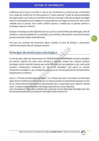 A diferença entre o que se via antes e o que se tem atualmente é a certeza de que a informática
tem o papel de transformar de forma positiva o “modus operandi” (modo de operacionalização)
das organizações o que reforça o entendimento de que a principal razão para qualquer tecnologia
existir é a necessidade da sua utilidade. Em outras palavras, tecnologia só é boa se for útil, se tiver
utilidade para as pessoas. Esse caráter utilitário aparece à medida que as pessoas aceitam a
tecnologia e passam a utilizá-la.

Qualquer Tecnologia da Informação deve dar ao usuário o controle efetivo da informação, além de
simplificar a operacionalidade de sua atividade; caso contrário, todos perdem. Esses são princípios
que permanecerão válidos indefinidamente.                                                                 24

Para que isso aconteça são necessários alguns cuidados na hora de planejar e desenvolver
sistemas de qualquer tipo, em qualquer empresa.


Princípio da motivação estratégica
É o elo que liga o plano de investimentos em TECNOLOGIA DA INFORMAÇÃO ao plano estratégico
da empresa. Agindo com base nesse princípio, a empresa, sempre que comprar qualquer
tecnologia, estará investindo naquela que estiver alinhada com seus objetivos e não, como ainda
acontece, simplesmente comprando um "monte de tecnologia" com pouco ou nenhum
alinhamento estratégico e, por conseguinte, com pouca ou nenhuma garantia de utilização destes
equipamentos ou sistemas.

Assim, o “Princípio da Motivação Estratégica” é o motivo pelo qual a Tecnologia da Informação
adquirida foi escolhida (quando se trata de um sistema pronto) ou desenvolvida (quando se trata
de um sistema desenvolvido de forma personalizada para a organização que o adquire). Agindo
assim, a empresa estará alinhando a tecnologia adquirida com os seus objetivos.
Uma Tecnologia da Informação escolhida sob o ponto de vista da Motivação Estratégica tem dois
dos principais predicados, que qualquer tecnologia utilitária deveria ter:




            Material produzido e formatado pelo Professor Zenóbio Pereira – Sistemas de Informação
 
