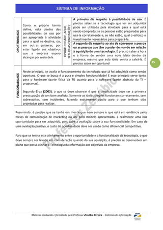 A primeira diz respeito à possibilidade de uso. É
                                                                         preciso saber se a tecnologia que vai ser adquirida
                 Como o próprio termo




                                                  TEM DUAS CONOTAÇÕES:
                                                   OPORTUNIDADE, AQUI,
                                                                         pode ser utilizada pela atividade para a qual está
                 define, está dentro das
                                                                         sendo comprada; se as pessoas estão preparadas para
OPORTUNIDADE



                 possibilidades de uso por
                                                                         usá-la corretamente e, se não estão, qual o esforço e
                 ser apropriada à atividade
                                                                         investimento necessários para prepará-la.
                 para a qual se destina, ou,
                                                                         A segunda diz respeito ao ato de convencer a pessoa
                 em outras palavras, por
                                                                         ou as pessoas que têm o poder de mando em relação
                 estar ligada aos objetivos
                                                                         à aquisição de uma tecnologia. É preciso saber a hora
                 que a empresa espera
                                                                         e a forma de vender uma nova ideia dentro da
                 alcançar por meio dela.
                                                                         empresa; mesmo que esta ideia venha a salvá-la. É
                                                                         preciso saber ser oportuno!                             25

                 Neste princípio, se avalia o funcionamento da tecnologia que já foi adquirida como sendo
FUNCIONALIDADE




                 oportuna. O que se busca é a pura e simples funcionalidade! E esse princípio serve tanto
                 para o hardware (parte física da TI) quanto para o software (parte abstrata da TI –
                 programas).

                 Segundo Cruz (2003), o que se deve observar é que a simplicidade deve ser a primeira
                 preocupação de um bom analista. Somente as ideias simples funcionam corretamente, sem
                 sobressaltos, sem incidentes, fazendo exatamente aquilo para o que tenham sido
                 projetadas para realizar.

Resumindo: é preciso que se tenha em mente que nem sempre o que está em evidência pelos
meios de comunicação de marketing ou até pelo modelo apresentado, é realmente uma boa
oportunidade para ser adquirido, pois cabe a avaliação sobre a sua funcionalidade. Em caso de
uma avaliação positiva, o custo de oportunidade deve ser usado como diferencial competitivo.

Para que se tenha este alinhamento entre a oportunidade e a funcionalidade da tecnologia, o que
deve sempre ser levado em consideração quando da sua aquisição, é preciso se desenvolver um
plano que possa alinhar a Tecnologia da Informação aos objetivos da empresa.




                       Material produzido e formatado pelo Professor Zenóbio Pereira – Sistemas de Informação
 