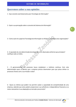 Queremos saber a sua opinião:
1 - Que conceito você desenvolve para Tecnologia da Informação?




2 - Qual a sua percepção sobre o conceito de Sistemas de Informação?

                                                                                                    26




3 - Como você vê o papel da Tecnologia da Informação na influência estratégica das organizações?




4 - A aquisição de uma determinada tecnologia deve ser observada conforme que princípios?
Justifique cada um deles.




5 - O gerenciamento dos processos busca estabelecer a melhoria contínua. Com esta
determinação quais os pontos que a empresa precisa desenvolver para que possa alinhar os
processos-chaves com a sua missão e visão?




6 - Quais os critérios que podem nos permitir avaliar a capacidade de competitividade de uma
empresa, sabendo que estes podem proporcionar sua suficiência e independência financeira e os
meios necessários à sua adaptação ao mercado concorrente?




           Material produzido e formatado pelo Professor Zenóbio Pereira – Sistemas de Informação
 