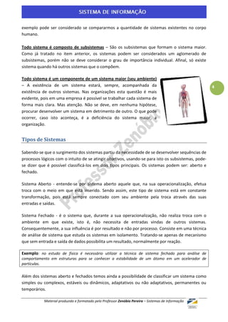 exemplo pode ser considerado se compararmos a quantidade de sistemas existentes no corpo
humano.

Todo sistema é composto de subsistemas – São os subsistemas que formam o sistema maior.
Como já tratado no item anterior, os sistemas podem ser considerados um aglomerado de
subsistemas, porém não se deve considerar o grau de importância individual. Afinal, só existe
sistema quando há outros sistemas que o compõem.

Todo sistema é um componente de um sistema maior (seu ambiente)
– A existência de um sistema estará, sempre, acompanhada da                                          4
existência de outros sistemas. Nas organizações esta questão é mais
evidente, pois em uma empresa é possível se trabalhar cada sistema de
forma mais clara. Mas atenção. Não se deve, em nenhuma hipótese,
procurar desenvolver um sistema em detrimento de outro. O que pode
ocorrer, caso isto aconteça, é a deficiência do sistema maior, a
organização.


Tipos de Sistemas

Sabendo-se que o surgimento dos sistemas partiu da necessidade de se desenvolver sequências de
processos lógicos com o intuito de se atingir objetivos, usando-se para isto os subsistemas, pode-
se dizer que é possível classificá-los em dois tipos principais. Os sistemas podem ser: aberto e
fechado.

Sistema Aberto - entende-se por sistema aberto aquele que, na sua operacionalização, efetua
troca com o meio em que está inserido. Sendo assim, este tipo de sistema está em constante
transformação, pois está sempre conectado com seu ambiente pela troca através das suas
entradas e saídas.

Sistema Fechado - é o sistema que, durante a sua operacionalização, não realiza troca com o
ambiente em que existe, isto é, não necessita de entradas vindas de outros sistemas.
Consequentemente, a sua influência é por resultado e não por processo. Consiste em uma técnica
de análise de sistema que estuda os sistemas em isolamento. Tratando-se apenas de mecanismo
que sem entrada e saída de dados possibilita um resultado, normalmente por reação.

Exemplo: no estudo de física é necessário utilizar a técnica de sistema fechado para análise de
comportamento em estruturas para se conhecer a estabilidade de um átomo em um acelerador de
partículas.

Além dos sistemas aberto e fechados temos ainda a possibilidade de classificar um sistema como
simples ou complexos, estáveis ou dinâmicos, adaptativos ou não adaptativos, permanentes ou
temporários.

           Material produzido e formatado pelo Professor Zenóbio Pereira – Sistemas de Informação
 