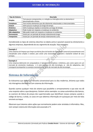 Tipo de Sistema                                         Descrição
                   Tem poucos componentes, e a relação ou interação entre os elementos é
Simples
                   descomplicada e direta.
Complexos          Tem muitos elementos que são altamente relacionados e interconectados.
Estável            Sofre poucas mudanças ao longo do tempo.
Dinâmico           Sofre mudanças rápidas e constantes ao longo do tempo.
Adaptativo         Pode mudar em resposta a mudanças no ambiente.
Não adaptativo     Não pode mudar em resposta a mudanças no ambiente.
Permanente         Existe por um período de tempo relativamente longo.
                                                                                                          5
Temporário         Existe por um período de tempo relativamente curto.


Considerando os tipos de sistemas descritos na tabela acima é possível associá-los diretamente a
algumas empresas, dependendo do seu segmento de atuação. Veja exemplos:

Exemplo 1
Uma empresa de limpeza que limpe escritórios fora do horário de expediente comercial provavelmente será
classificada como simples e estável, pois existe uma necessidade constante e bastante estável de seus
serviços.

Exemplo 2
Uma empresa fabricante de computadores é tipicamente complexa e dinâmica, pois como opera em um
mercado de constantes mudanças, e é uma empresa de alta tecnologia, se não for adaptativa, não
conseguirá acompanhar os avanços necessários ao ritmo do mercado da alta tecnologia.



Sistema de Informação
Se tivéssemos que definir um conceito convencional para os dias modernos, diríamos que todos
nós interagimos diariamente com sistemas de informação.

Quando usamos qualquer meio de sistema que possibilite o armazenamento e que este nos dê
uma resposta sobre o que desejamos. Existem vários exemplos: os caixas automáticos dos bancos,
os scanners de leitura de preços dos supermercados que identificam nossas compras usando o
código de barras, e ainda, os casos em que obtemos informação em quiosques por meio de telas
sensíveis ao toque.

Observem que tratamos sobre ações que normalmente podem estar atreladas à informática. Mas,
nem sempre sistema de informação está associado à TI.




            Material produzido e formatado pelo Professor Zenóbio Pereira – Sistemas de Informação
 