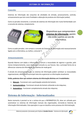 Conceito

Sistemas de informação são conjuntos de atividades de entrada, processamento, controle,
armazenamento que tem como finalidade a obtenção de produtos de informação (saídas).

Como se percebe claramente, o conceito de sistemas de informação tem muita familiaridade com
o conceito de sistemas, simplesmente.



                                                            Dispositivos que compreendem            6
                                                            sistemas de informação, porém
                                                              não estão sujeitos ao uso da
                                                                      informática.


Como se pode perceber, nem sempre o conceito de Sistemas de Informação está necessariamente
ligado com a informática, ou melhor, a área de TI.



Armazenamento

Quando lidamos com dados e informações é comum a necessidade de registrar e guardar, pelo
menos temporariamente, esses dados para consulta ou uso futuros. Daí, a principal forma de se
diferenciar sistemas de informação, de sistemas de modo geral.

É através do armazenamento que os sistemas de informação podem satisfazer as necessidades
organizacionais, além de ser o principal meio de se gerenciar as informações atualmente.

Então, podemos dizer que existem sistemas de informação distintos em 3 modalidades:

   1. Manuais - Funcionam com a participação somente do homem;
   2. Semiautomáticos - Funcionam através do homem utilizando-se de máquinas;
   3. Automáticos - Funcionam completamente através das máquinas.



Sistema de Informação - Informatizados
Neste momento é possível se ter a certeza de que a INFORMÁTICA (TI), deve ser utilizada para
automatizar os sistemas de informação manuais das organizações, tornando-os Sistemas de
Informação Informatizados. Esta operação é o que se classifica como processo de informatização.


           Material produzido e formatado pelo Professor Zenóbio Pereira – Sistemas de Informação
 