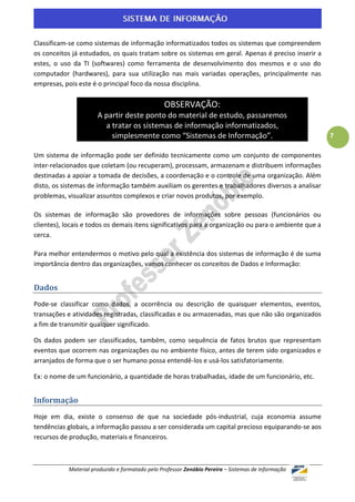 Classificam-se como sistemas de informação informatizados todos os sistemas que compreendem
os conceitos já estudados, os quais tratam sobre os sistemas em geral. Apenas é preciso inserir a
estes, o uso da TI (softwares) como ferramenta de desenvolvimento dos mesmos e o uso do
computador (hardwares), para sua utilização nas mais variadas operações, principalmente nas
empresas, pois este é o principal foco da nossa disciplina.

                                                 OBSERVAÇÃO:
                       A partir deste ponto do material de estudo, passaremos
                         a tratar os sistemas de informação informatizados,
                           simplesmente como “Sistemas de Informação”.                                 7

Um sistema de informação pode ser definido tecnicamente como um conjunto de componentes
inter-relacionados que coletam (ou recuperam), processam, armazenam e distribuem informações
destinadas a apoiar a tomada de decisões, a coordenação e o controle de uma organização. Além
disto, os sistemas de informação também auxiliam os gerentes e trabalhadores diversos a analisar
problemas, visualizar assuntos complexos e criar novos produtos, por exemplo.

Os sistemas de informação são provedores de informações sobre pessoas (funcionários ou
clientes), locais e todos os demais itens significativos para a organização ou para o ambiente que a
cerca.

Para melhor entendermos o motivo pelo qual a existência dos sistemas de informação é de suma
importância dentro das organizações, vamos conhecer os conceitos de Dados e Informação:


Dados
Pode-se classificar como dados, a ocorrência ou descrição de quaisquer elementos, eventos,
transações e atividades registradas, classificadas e ou armazenadas, mas que não são organizados
a fim de transmitir qualquer significado.

Os dados podem ser classificados, também, como sequência de fatos brutos que representam
eventos que ocorrem nas organizações ou no ambiente físico, antes de terem sido organizados e
arranjados de forma que o ser humano possa entendê-los e usá-los satisfatoriamente.

Ex: o nome de um funcionário, a quantidade de horas trabalhadas, idade de um funcionário, etc.


Informação
Hoje em dia, existe o consenso de que na sociedade pós-industrial, cuja economia assume
tendências globais, a informação passou a ser considerada um capital precioso equiparando-se aos
recursos de produção, materiais e financeiros.



            Material produzido e formatado pelo Professor Zenóbio Pereira – Sistemas de Informação
 