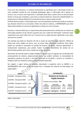 O que tem sido relevante é a mudança fundamental no significado que a informação assume na
nova realidade mundial de uma sociedade globalizada: agora a informação não é apenas um
recurso, mas o recurso mais importante. A aceitação desta ideia a coloca como um dos principais
fatores na busca por resultados, o que torna a empresa diante da “chave de competitividade” e a
proporciona um efetivo diferencial no mercado em que a mesma esteja inserida.
Partindo deste princípio, a Informação passa a ser de importância primária para todas as empresas
que desejam manter-se nos mercados. Dentro da visão de sistemas, a INFORMAÇÃO quer dizer
dados apresentados em uma forma significativa e útil para os seres humanos.

Portanto, é imprescindível que os responsáveis pelo desenvolvimento e eficácia de um sistema de                          8
informação projetem-no de maneira a garantir que suas “saídas de informação” realmente sejam
importantes para quem delas fará uso. É preciso que as saídas possuam significado e que sejam
úteis para os usuários.

Um exemplo que pode ser bastante útil são as caixas de supermercados registram milhões de
dados (tais como códigos de barras, que, ao serem lidos, descrevem produtos). Estes dados
podem ser somados e analisados no sentido de fornecer, ao gestor, números significativos e
relativamente importantes, pois podem revelar resultados satisfatórios de vendas de um
determinado produto, bem como a queda nas vendas de outros.

Resumindo: Na entrada estão os dados (códigos de barras), que em seguida são convertidos pelo
processamento do sistema, proporcionando saídas que podem satisfazer às necessidades de
operadores, gestores em geral, e mercado. Associado ao resultado, é preciso se considerar o
feedback, fator de relevância na busca pelos resultados esperados.

Na imagem a seguir temos um exemplo relacionado à sequência entre os DADOS e as
INFORMAÇÕES, bem como ao que se deseja com a utilização dos sistemas de informação, nas
organizações:

               DADOS                                                                  INFORMAÇÕES
15245862 - Detergente Hilton - 1,29                                             Relatório de Vendas da
                                               SISTEMA DE INFORMAÇÃO




                                                                                   Região Nordeste
15245963 - Detergente OMO       - 1,31
                                                                       Produtos mais vendidos: 78%
15245966 - Detergente Sapólio - 1,28
                                                                         Item        Descrição       Qt       Total
15245867 - Detergente Sonho - 1,27                                     15245867   Detergente Sonho   1.214    1.541,78
                                                                       15245963   Detergente OMO     8.111   10.625,41
15245769 - Detergente Sonico - 1,34                                    Total Geral - Detergente: 12.167,19



Dados e Informação




            Material produzido e formatado pelo Professor Zenóbio Pereira – Sistemas de Informação
 