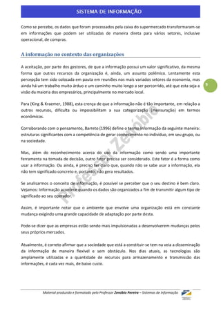 Como se percebe, os dados que foram processados pela caixa do supermercado transformaram-se
em informações que podem ser utilizadas de maneira direta para vários setores, inclusive
operacional, de compras.


A informação no contexto das organizações

A aceitação, por parte dos gestores, de que a informação possui um valor significativo, da mesma
forma que outros recursos da organização é, ainda, um assunto polêmico. Lentamente esta
percepção tem sido colocada em pauta em reuniões nos mais variados setores da economia, mas
ainda há um trabalho muito árduo e um caminho muito longo a ser percorrido, até que esta seja a     9
visão da maioria dos empresários, principalmente no mercado local.

Para (King & Kraemer, 1988), esta crença de que a informação não é tão importante, em relação a
outros recursos, dificulta ou impossibilitam a sua categorização (mensuração) em termos
econômicos.

Corroborando com o pensamento, Barreto (1996) define o termo informação da seguinte maneira:
estruturas significantes com a competência de gerar conhecimento no indivíduo, em seu grupo, ou
na sociedade.

Mas, além do reconhecimento acerca do uso da informação como sendo uma importante
ferramenta na tomada de decisão, outro fator precisa ser considerado. Este fator é a forma como
usar a informação. Ou ainda, é preciso ter claro que, quando não se sabe usar a informação, ela
não tem significado concreto e, portanto, não gera resultados.

Se analisarmos o conceito de informação, é possível se perceber que o seu destino é bem claro.
Vejamos: Informação acontece quando os dados são organizados a fim de transmitir algum tipo de
significado ao seu operador.

Assim, é importante notar que o ambiente que envolve uma organização está em constante
mudança exigindo uma grande capacidade de adaptação por parte desta.

Pode-se dizer que as empresas estão sendo mais impulsionadas a desenvolverem mudanças pelos
seus próprios mercados.

Atualmente, é correto afirmar que a sociedade que está a constituir-se tem na veia a disseminação
da informação de maneira flexível e sem obstáculo. Nos dias atuais, as tecnologias são
amplamente utilizadas e a quantidade de recursos para armazenamento e transmissão das
informações, é cada vez mais, de baixo custo.




           Material produzido e formatado pelo Professor Zenóbio Pereira – Sistemas de Informação
 