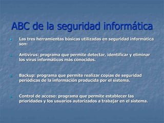 ABC de la seguridad informática
 Las tres herramientas básicas utilizadas en seguridad informática
son:
1. Antivirus: programa que permite detectar, identificar y eliminar
los virus informáticos más conocidos.
2. Backup: programa que permite realizar copias de seguridad
periódicas de la información producida por el sistema.
3. Control de acceso: programa que permite establecer las
prioridades y los usuarios autorizados a trabajar en el sistema.
 