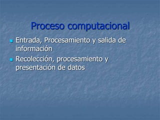 Proceso computacional
 Entrada, Procesamiento y salida de
información
 Recolección, procesamiento y
presentación de datos
 