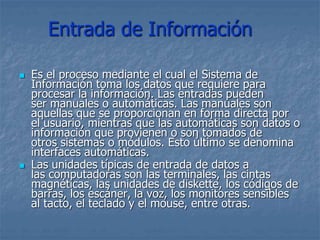 Entrada de Información
 Es el proceso mediante el cual el Sistema de
Información toma los datos que requiere para
procesar la información. Las entradas pueden
ser manuales o automáticas. Las manuales son
aquellas que se proporcionan en forma directa por
el usuario, mientras que las automáticas son datos o
información que provienen o son tomados de
otros sistemas o módulos. Esto último se denomina
interfaces automáticas.
 Las unidades típicas de entrada de datos a
las computadoras son las terminales, las cintas
magnéticas, las unidades de diskette, los códigos de
barras, los escáner, la voz, los monitores sensibles
al tacto, el teclado y el mouse, entre otras.
 