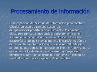 Procesamiento de información
 Es la capacidad del Sistema de Información para efectuar
cálculos de acuerdo con una secuencia
de operaciones preestablecida. Estos cálculos pueden
efectuarse con datos introducidos recientemente en el
sistema o bien con datos que están almacenados. Esta
característica de los sistemas permite la transformación de
datos fuente en información que puede ser utilizada para
la toma de decisiones, lo que hace posible, entre otras cosas,
que un tomador de decisiones genere una proyección
financiera a partir de los datos que contiene un estado de
resultados o un balance general de un año base.
 