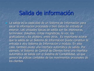 Salida de información
 La salida es la capacidad de un Sistema de Información para
sacar la información procesada o bien datos de entrada al
exterior. Las unidades típicas de salida son las impresoras,
terminales, diskettes, cintas magnéticas, la voz, los
graficadores y los plotters, entre otros. Es importante aclarar
que la salida de un Sistema de Información puede constituir la
entrada a otro Sistema de Información o módulo. En este
caso, también existe una interface automática de salida. Por
ejemplo, el Sistema de Control de Clientes tiene una interface
automática de salida con el Sistema de Contabilidad, ya que
genera las pólizas contables de los movimientos procesales de
los clientes
 