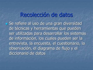 Recolección de datos
 Se refiere al uso de una gran diversidad
de técnicas y herramientas que pueden
ser utilizadas para desarrollar los sistemas
de información, los cuales pueden ser la
entrevista, la encuesta, el cuestionario, la
observación, el diagrama de flujo y el
diccionario de datos
 