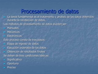 Procesamiento de datos
 La tarea fundamental es el tratamiento y análisis de los datos obtenidos
durante la recolección de datos.
Los métodos de procesamiento de datos pueden ser:
 Manuales
 Mecánicos
 Electrónicos
Este proceso consta de tres pasos:
 Etapa de ingreso de datos
 Ejecución ordenada de los datos
 Obtención de resultados finales
Se deben de tres condiciones básicas:
 Significativo
 Oportuno
 Preciso
 