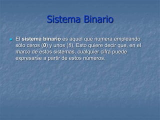 Sistema Binario
 El sistema binario es aquel que numera empleando
sólo ceros (0) y unos (1). Esto quiere decir que, en el
marco de estos sistemas, cualquier cifra puede
expresarse a partir de estos números.
 