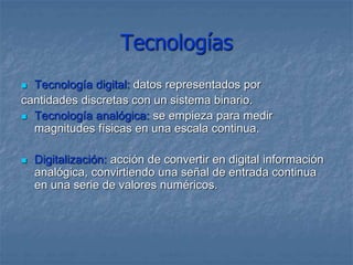 Tecnologías
 Tecnología digital: datos representados por
cantidades discretas con un sistema binario.
 Tecnología analógica: se empieza para medir
magnitudes físicas en una escala continua.
 Digitalización: acción de convertir en digital información
analógica, convirtiendo una señal de entrada continua
en una serie de valores numéricos.
 