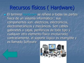 Recursos físicos ( Hardware)
 El termino hardware se refiere a todas las partes
física de un sistema informático ; sus
componentes son: eléctricos, electrónicos,
electromecánicos y mecánicos. Son cables
gabinetes o cajas, periféricos de todo tipo y
cualquier otro elemento físico involucrado;
contrariamente, el soporte lógico es intangible y
es llamado Software
 