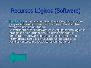 Recursos Lógicos (Software)
 El software es un conjunto de programas, instrucciones
y reglas informáticas que permiten ejecutar distintas
tareas en una computadora.
Se considera que el software es el equipamiento lógico e
intangible de un ordenador. En otras palabras, el
concepto de software abarca a todas las aplicaciones
informáticas, como los procesadores de textos, las
planillas de cálculo y los editores de imágenes.
 