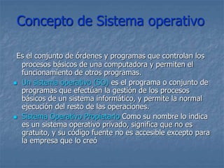Concepto de Sistema operativo
Es el conjunto de órdenes y programas que controlan los
procesos básicos de una computadora y permiten el
funcionamiento de otros programas.
 Un sistema operativo (SO) es el programa o conjunto de
programas que efectúan la gestión de los procesos
básicos de un sistema informático, y permite la normal
ejecución del resto de las operaciones.
 Sistema Operativo Propietario Como su nombre lo indica
es un sistema operativo privado, significa que no es
gratuito, y su código fuente no es accesible excepto para
la empresa que lo creó
 