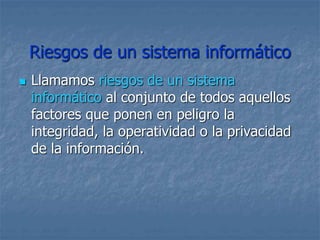 Riesgos de un sistema informático
 Llamamos riesgos de un sistema
informático al conjunto de todos aquellos
factores que ponen en peligro la
integridad, la operatividad o la privacidad
de la información.
 