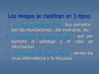 Los riesgos se clasifican en 3 tipos:
1. Los riegos de origen físico: Sus ejemplos
son las inundaciones , los incendios, etc.
2. Los riesgos de origen humano: son por
ejemplo el sabotaje y el robo de
información.
3. Los riesgos de origen técnico: serian los
virus informáticos y la intrusión
 