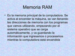 Memoria RAM
• Es la memoria principal de la computadora. Se
activa al encender la máquina, se van llenando
las direcciones de memoria con los programas
que vamos utilizando, empezando por el
sistema operativo que se carga
automáticamente, y va guardando la
información que ingresamos o procesamos
mientras la computadora está encendida
 