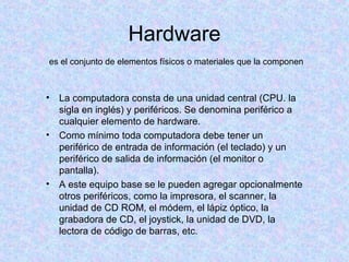 Hardware
• La computadora consta de una unidad central (CPU. la
sigla en inglés) y periféricos. Se denomina periférico a
cualquier elemento de hardware.
• Como mínimo toda computadora debe tener un
periférico de entrada de información (el teclado) y un
periférico de salida de información (el monitor o
pantalla).
• A este equipo base se le pueden agregar opcionalmente
otros periféricos, como la impresora, el scanner, la
unidad de CD ROM, el módem, el lápiz óptico, la
grabadora de CD, el joystick, la unidad de DVD, la
lectora de código de barras, etc.
es el conjunto de elementos físicos o materiales que la componen
 