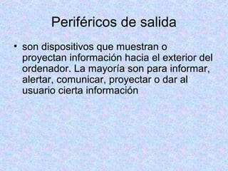 Periféricos de salida
• son dispositivos que muestran o
proyectan información hacia el exterior del
ordenador. La mayoría son para informar,
alertar, comunicar, proyectar o dar al
usuario cierta información
 