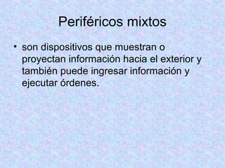 Periféricos mixtos
• son dispositivos que muestran o
proyectan información hacia el exterior y
también puede ingresar información y
ejecutar órdenes.
 