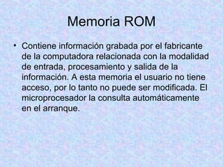 Memoria ROM
• Contiene información grabada por el fabricante
de la computadora relacionada con la modalidad
de entrada, procesamiento y salida de la
información. A esta memoria el usuario no tiene
acceso, por lo tanto no puede ser modificada. El
microprocesador la consulta automáticamente
en el arranque.
 