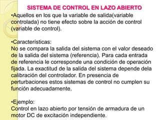 SISTEMA DE CONTROL EN LAZO ABIERTO
•Aquellos en los que la variable de salida(variable
controlada) no tiene efecto sobre la acción de control
(variable de control).

•Características:
No se compara la salida del sistema con el valor deseado
de la salida del sistema (referencia). Para cada entrada
de referencia le corresponde una condición de operación
fijada. La exactitud de la salida del sistema depende dela
calibración del controlador. En presencia de
perturbaciones estos sistemas de control no cumplen su
función adecuadamente.

•Ejemplo:
Control en lazo abierto por tensión de armadura de un
motor DC de excitación independiente.
 