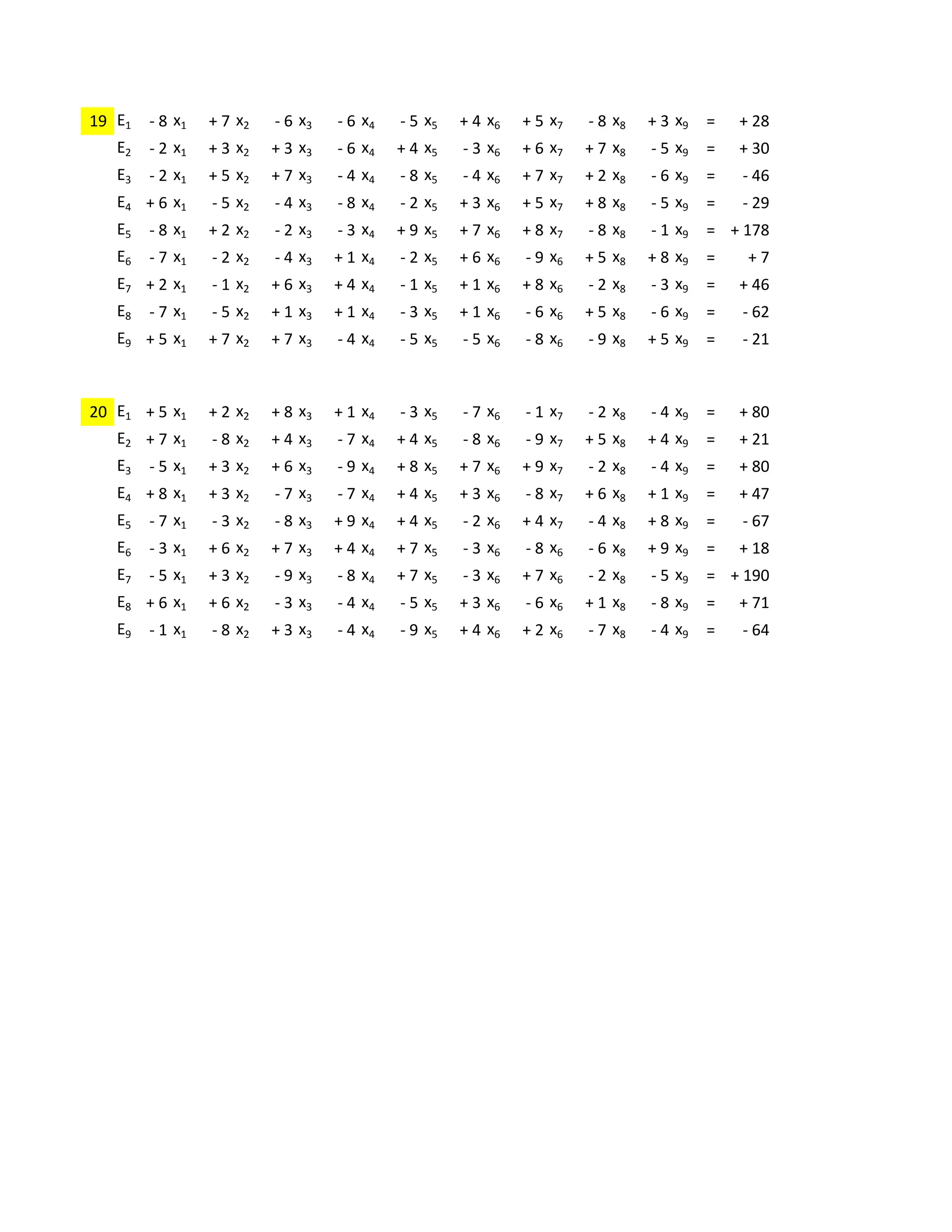 -3     -4     +7     -4     +8     +5     +5     -3     +7
19 E1   -8 x1 + 7 x2 - 6 x3 - 6 x4 - 5 x5 + 4 x6 + 5 x7 - 8 x8 + 3 x9 =                      + 28
   E2   - 2 x1   + 3 x2   + 3 x3   - 6 x4   + 4 x5   - 3 x6   + 6 x7   + 7 x8   - 5 x9   =   + 30
   E3   - 2 x1   + 5 x2   + 7 x3   - 4 x4   - 8 x5   - 4 x6   + 7 x7   + 2 x8   - 6 x9   =   - 46
   E4 + 6 x1     - 5 x2   - 4 x3   - 8 x4   - 2 x5   + 3 x6   + 5 x7   + 8 x8   - 5 x9   =   - 29
   E5   - 8 x1   + 2 x2   - 2 x3   - 3 x4   + 9 x5   + 7 x6   + 8 x7   - 8 x8   - 1 x9   = + 178
   E6   - 7 x1   - 2 x2   - 4 x3   + 1 x4   - 2 x5   + 6 x6   - 9 x6   + 5 x8   + 8 x9   =    +7
   E7 + 2 x1     - 1 x2   + 6 x3   + 4 x4   - 1 x5   + 1 x6   + 8 x6   - 2 x8   - 3 x9   =   + 46
   E8   - 7 x1   - 5 x2   + 1 x3   + 1 x4   - 3 x5   + 1 x6   - 6 x6   + 5 x8   - 6 x9   =   - 62
   E9 + 5 x1     + 7 x2   + 7 x3   - 4 x4   - 5 x5   - 5 x6   - 8 x6   - 9 x8   + 5 x9   =   - 21

             +2     +8     -2     -7     +4     -9     +2     -4     -5
20 E1   + 5 x1 + 2 x2 + 8 x3 + 1 x4 - 3 x5 - 7 x6 - 1 x7 - 2 x8 - 4 x9 =                     + 80
   E2 + 7 x1     - 8 x2   + 4 x3   - 7 x4   + 4 x5   - 8 x6   - 9 x7   + 5 x8   + 4 x9   =   + 21
   E3   - 5 x1   + 3 x2   + 6 x3   - 9 x4   + 8 x5   + 7 x6   + 9 x7   - 2 x8   - 4 x9   =   + 80
   E4 + 8 x1     + 3 x2   - 7 x3   - 7 x4   + 4 x5   + 3 x6   - 8 x7   + 6 x8   + 1 x9   =   + 47
   E5   - 7 x1   - 3 x2   - 8 x3   + 9 x4   + 4 x5   - 2 x6   + 4 x7   - 4 x8   + 8 x9   =   - 67
   E6   - 3 x1   + 6 x2   + 7 x3   + 4 x4   + 7 x5   - 3 x6   - 8 x6   - 6 x8   + 9 x9   =   + 18
   E7   - 5 x1   + 3 x2   - 9 x3   - 8 x4   + 7 x5   - 3 x6   + 7 x6   - 2 x8   - 5 x9   = + 190
   E8 + 6 x1     + 6 x2   - 3 x3   - 4 x4   - 5 x5   + 3 x6   - 6 x6   + 1 x8   - 8 x9   =   + 71
   E9   - 1 x1   - 8 x2   + 3 x3   - 4 x4   - 9 x5   + 4 x6   + 2 x6   - 7 x8   - 4 x9   =   - 64
 