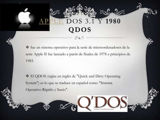 1978
APPLE DOS 3.1 Y 1980
QDOS
 fue un sistema operativo para la serie de microordenadores de la
serie Apple II fue lanzado a partir de finales de 1978 a principios de
1983.
 El QDOS (siglas en inglés de "Quick and Dirty Operating
System") es lo que se traduce en español como "Sistema
Operativo Rápido y Sucio".
 