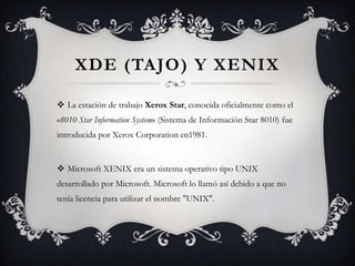 XDE (TAJO) Y XENIX
 La estación de trabajo Xerox Star, conocida oficialmente como el
«8010 Star Information System» (Sistema de Información Star 8010) fue
introducida por Xerox Corporation en1981.
 Microsoft XENIX era un sistema operativo tipo UNIX
desarrollado por Microsoft. Microsoft lo llamó así debido a que no
tenía licencia para utilizar el nombre "UNIX".
 