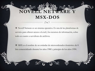 NOVELL NETWARE Y
MSX-DOS
 Novell Netware es un sistema operativo. Es una de las plataformas de
servicio para ofrecer acceso a la red y los recursos de información, sobre
todo en cuanto a servidores de archivos.
 MSX es el nombre de un estándar de microordenador doméstico de 8
bits comercializado durante los años 1980 y principio de los años 1990.
 