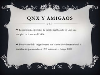 QNX Y AMIGAOS
 Es un sistema operativo de tiempo real basado en Unix que
cumple con la norma POSIX.
 Fue desarrollado originalmente por commodore International, e
inicialmente presentado en 1985 junto con el Amiga 1000.
 